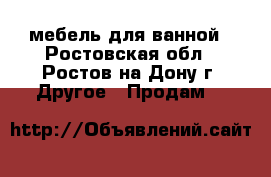 мебель для ванной - Ростовская обл., Ростов-на-Дону г. Другое » Продам   